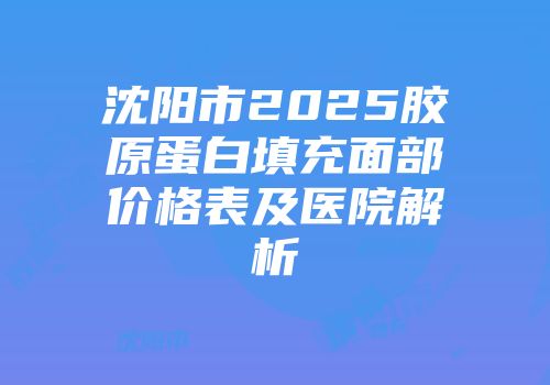 沈阳市2025胶原蛋白填充面部价格表及医院解析