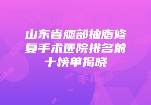 山东省腿部抽脂修复手术医院排名前十榜单揭晓