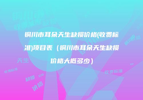 铜川市耳朵天生缺损价格(收费标准)项目表（铜川市耳朵天生缺损价格大概多少）
