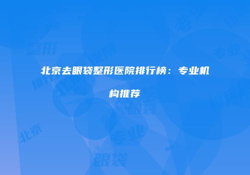 北京去眼袋整形医院排行榜：专业机构推荐