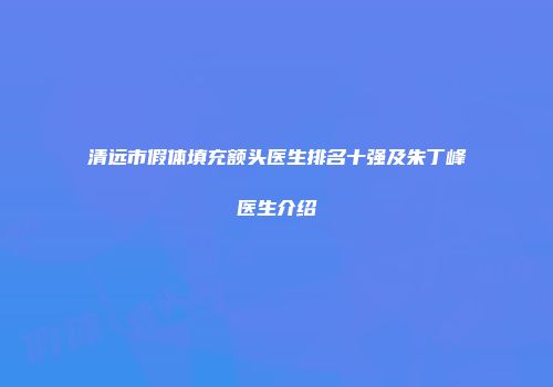 清远市假体填充额头医生排名十强及朱丁峰医生介绍