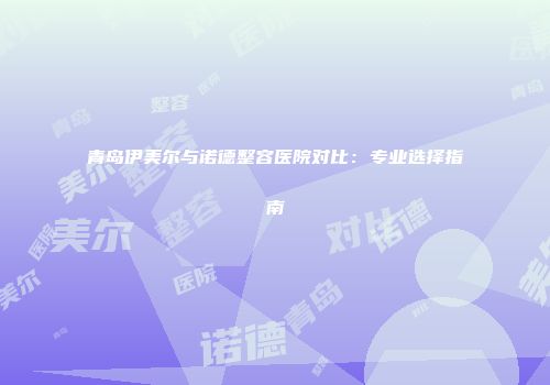 青岛伊美尔与诺德整容医院对比：专业选择指南