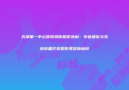 天津第一中心医院烧伤整形外科：专业团队与先进设备打造整形美容新标杆
