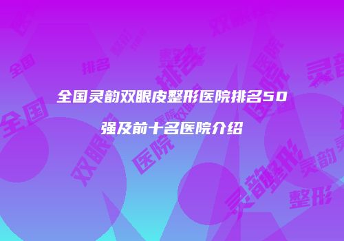 全国灵韵双眼皮整形医院排名50强及前十名医院介绍