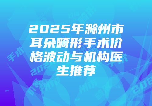 2025年滁州市耳朵畸形手术价格波动与机构医生推荐