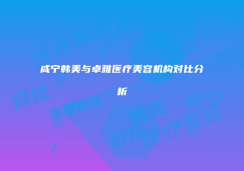 咸宁韩美与卓雅医疗美容机构对比分析