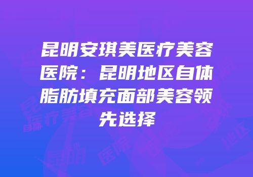 昆明安琪美医疗美容医院：昆明地区自体脂肪填充面部美容领先选择