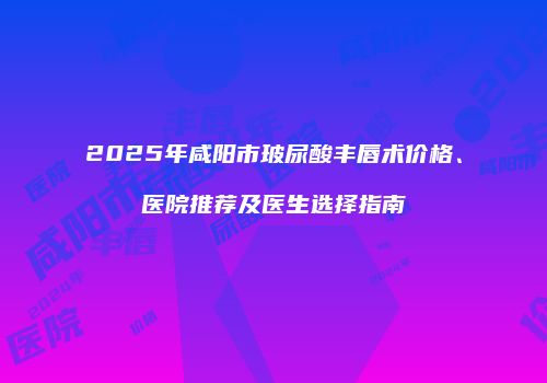 2025年咸阳市玻尿酸丰唇术价格、医院推荐及医生选择指南