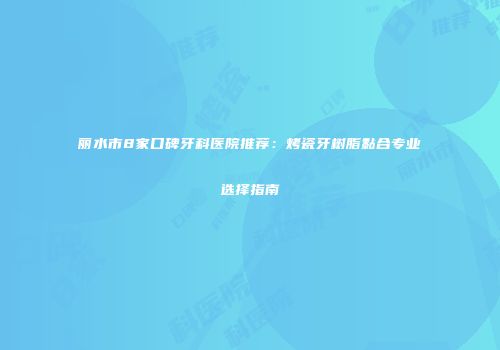 丽水市8家口碑牙科医院推荐：烤瓷牙树脂黏合专业选择指南