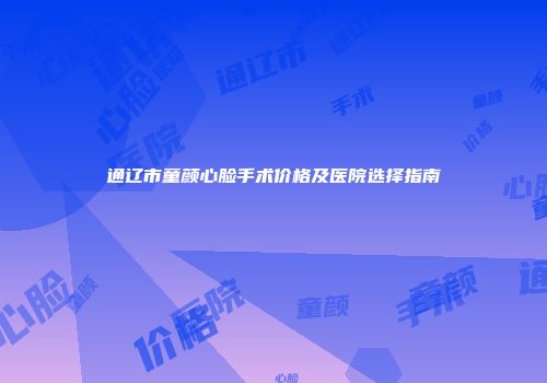 通辽市童颜心脸手术价格及医院选择指南