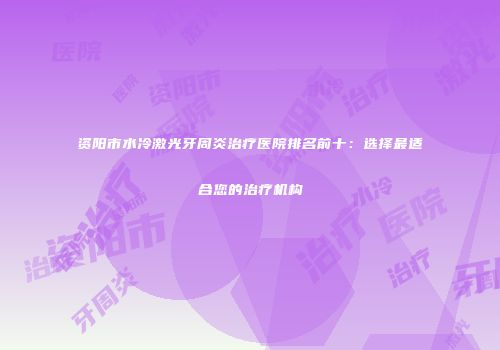 资阳市水冷激光牙周炎治疗医院排名前十：选择最适合您的治疗机构
