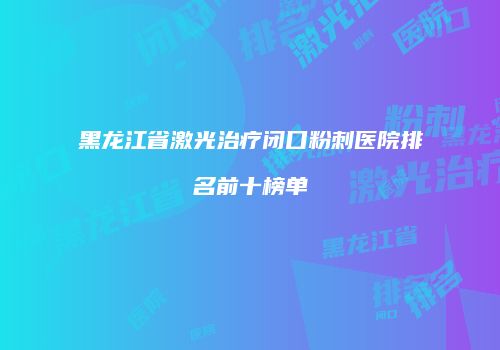 黑龙江省激光治疗闭口粉刺医院排名前十榜单