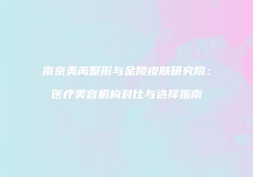 南京美芮整形与金陵皮肤研究院：医疗美容机构对比与选择指南