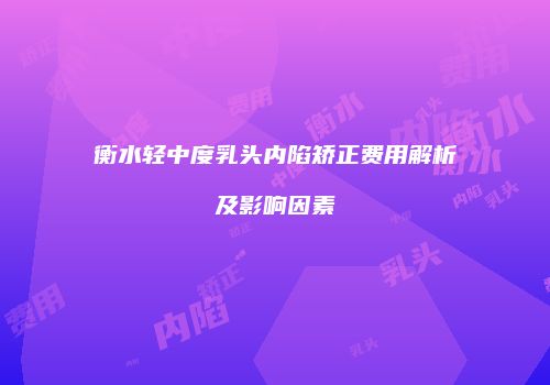 衡水轻中度乳头内陷矫正费用解析及影响因素