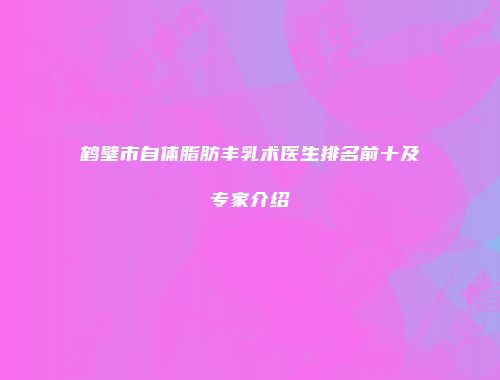 鹤壁市自体脂肪丰乳术医生排名前十及专家介绍