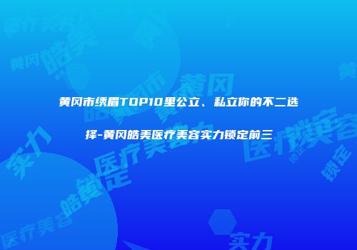 黄冈市绣眉TOP10里公立、私立你的不二选择-黄冈皓美医疗美容实力锁定前三