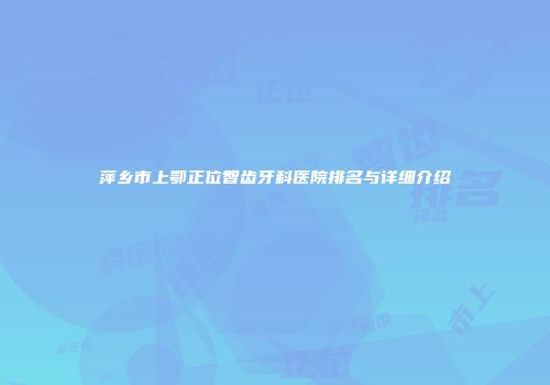 萍乡市上鄂正位智齿牙科医院排名与详细介绍