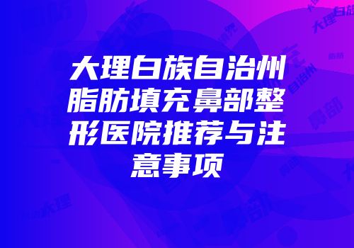 大理白族自治州脂肪填充鼻部整形医院推荐与注意事项