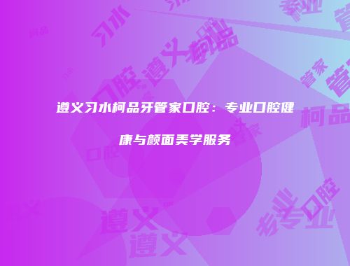 遵义习水柯品牙管家口腔：专业口腔健康与颜面美学服务