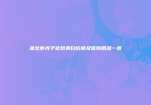 淮北市光子祛斑美白价格及医院概况一览