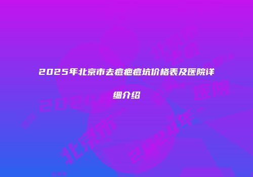 2025年北京市去痘疤痘坑价格表及医院详细介绍