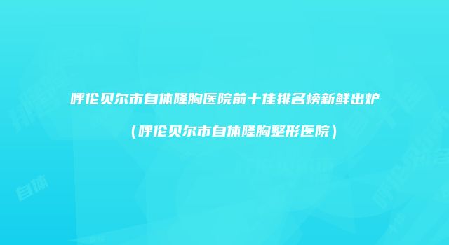 呼伦贝尔市自体隆胸医院前十佳排名榜新鲜出炉（呼伦贝尔市自体隆胸整形医院）