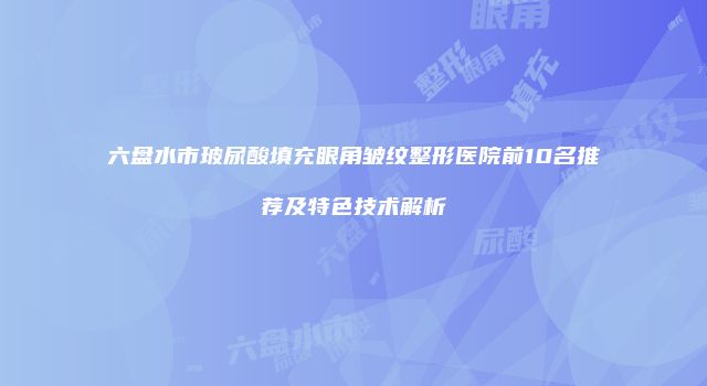 六盘水市玻尿酸填充眼角皱纹整形医院前10名推荐及特色技术解析