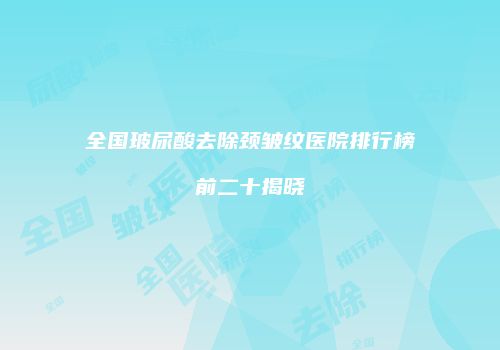 全国玻尿酸去除颈皱纹医院排行榜前二十揭晓