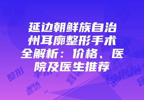延边朝鲜族自治州耳廓整形手术全解析：价格、医院及医生推荐