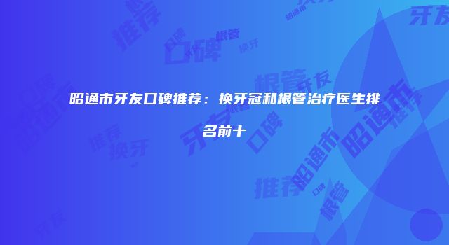 昭通市牙友口碑推荐：换牙冠和根管治疗医生排名前十