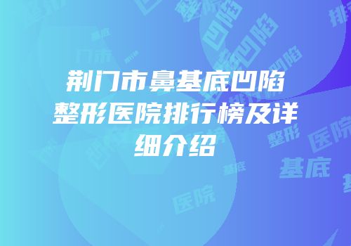荆门市鼻基底凹陷整形医院排行榜及详细介绍
