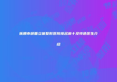 抚顺市颌面立体整形医院排名前十及特色医生介绍