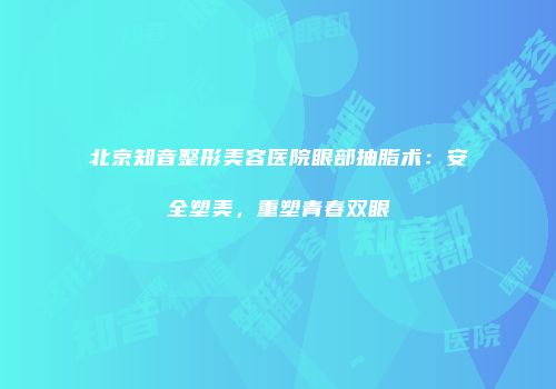 北京知音整形美容医院眼部抽脂术：安全塑美，重塑青春双眼
