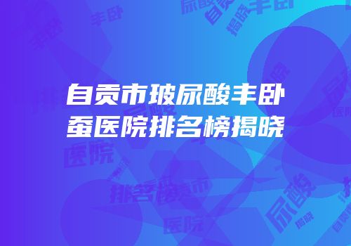 自贡市玻尿酸丰卧蚕医院排名榜揭晓