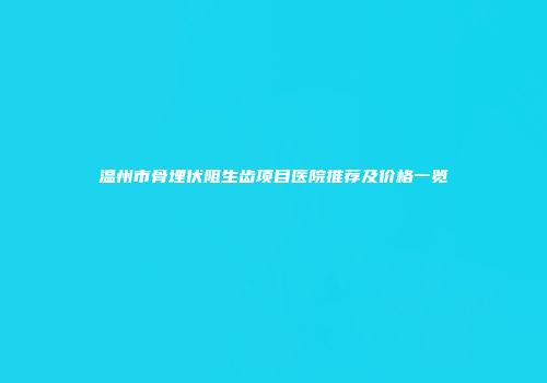 温州市骨埋伏阻生齿项目医院推荐及价格一览