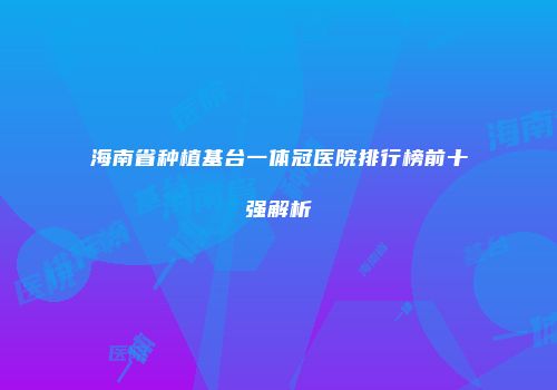 海南省种植基台一体冠医院排行榜前十强解析