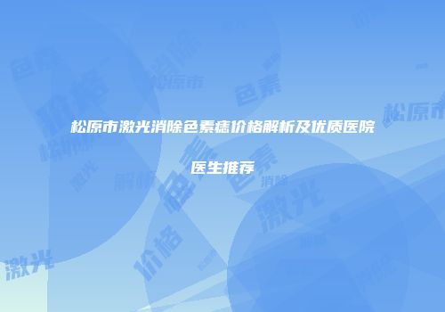 松原市激光消除色素痣价格解析及优质医院医生推荐