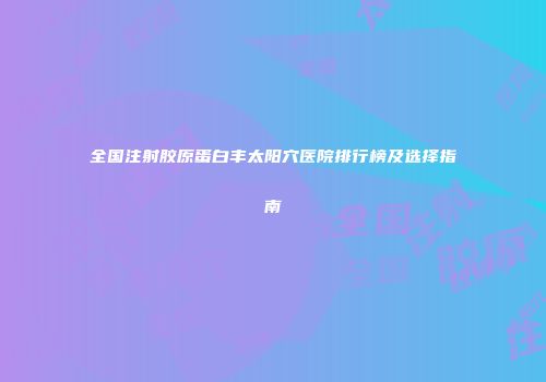 全国注射胶原蛋白丰太阳穴医院排行榜及选择指南