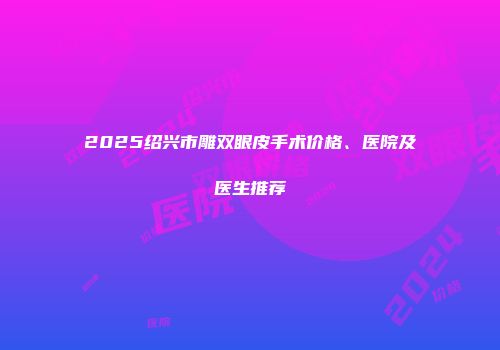 2025绍兴市雕双眼皮手术价格、医院及医生推荐