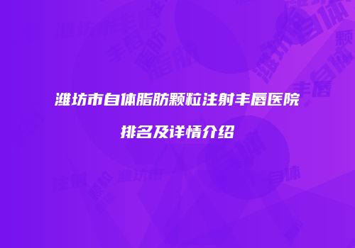 潍坊市自体脂肪颗粒注射丰唇医院排名及详情介绍