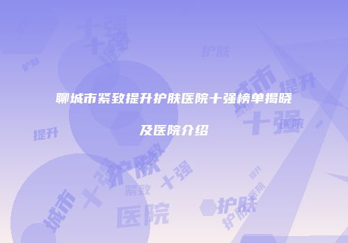 聊城市紧致提升护肤医院十强榜单揭晓及医院介绍