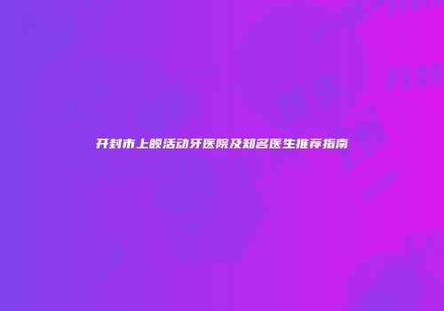开封市上颌活动牙医院及知名医生推荐指南