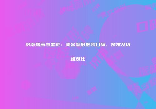 济南瑞丽与星氧：美容整形医院口碑、技术及价格对比