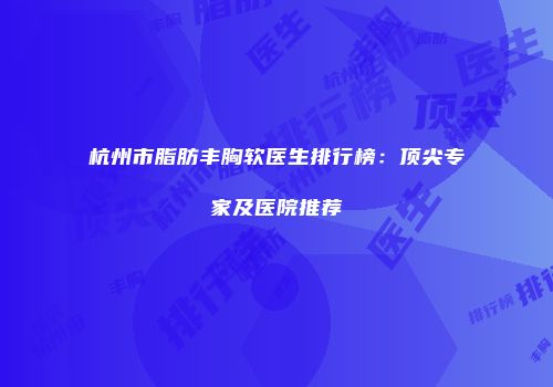 杭州市脂肪丰胸软医生排行榜：顶尖专家及医院推荐