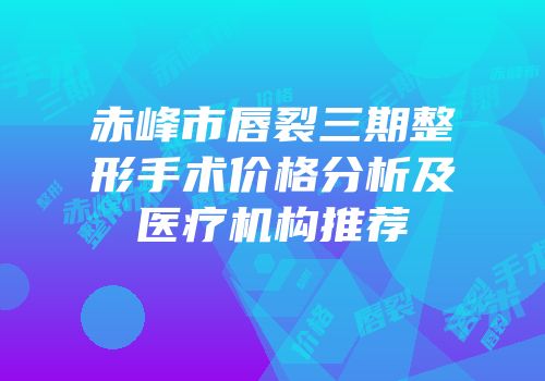 赤峰市唇裂三期整形手术价格分析及医疗机构推荐