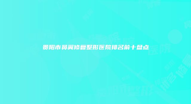 贵阳市鼻翼修复整形医院排名前十盘点