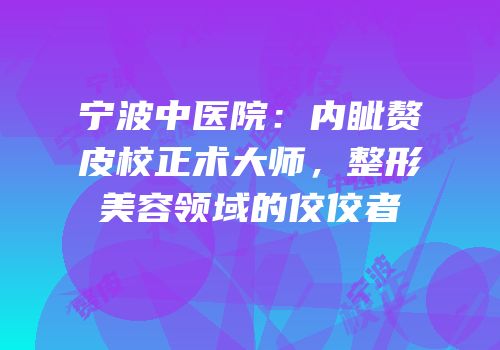 宁波中医院：内眦赘皮校正术大师，整形美容领域的佼佼者