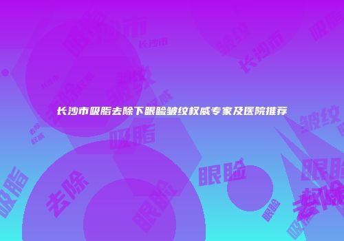 长沙市吸脂去除下眼睑皱纹权威专家及医院推荐