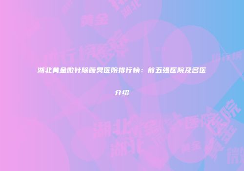 湖北黄金微针除腋臭医院排行榜：前五强医院及名医介绍