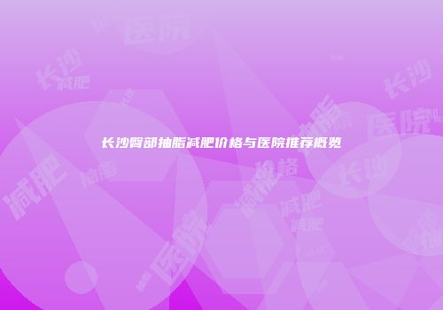 长沙臀部抽脂减肥价格与医院推荐概览